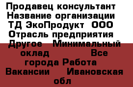 Продавец-консультант › Название организации ­ ТД ЭкоПродукт, ООО › Отрасль предприятия ­ Другое › Минимальный оклад ­ 12 000 - Все города Работа » Вакансии   . Ивановская обл.